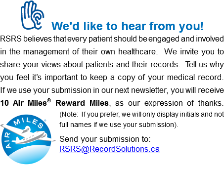 ﷯We'd like to hear from you! RSRS believes that every patient should be engaged and involved in the management of their own healthcare. We invite you to share your views about patients and their records. Tell us why you feel it’s important to keep a copy of your medical record. If we use your submission in our next newsletter, you will receive 10 Air Miles® Reward Miles, as our expression of thanks.  ﷯(Note: If you prefer, we will only display initials and not full names if we use your submission). Send your submission to: RSRS@RecordSolutions.ca