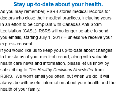Stay up-to-date about your health. As you may remember, RSRS stores medical records for doctors who close their medical practices, including yours. In an effort to be compliant with Canada’s Anti-Spam Legislation (CASL), RSRS will no longer be able to send you emails, starting July 1, 2017 – unless we receive your express consent. If you would like us to keep you up-to-date about changes to the status of your medical record, along with valuable health care news and information, please let us know by subscribing to The Healthy Decisions Newsletter from RSRS. We won't email you often, but when we do, it will always be with useful information about your health and the health of your family. 