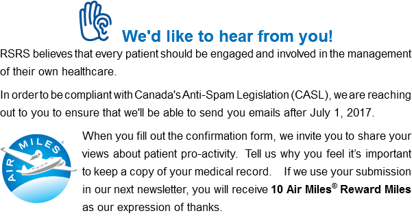 ﷯We'd like to hear from you! RSRS believes that every patient should be engaged and involved in the management of their own healthcare. In order to be compliant with Canada's Anti-Spam Legislation (CASL), we are reaching out to you to ensure that we'll be able to send you emails after July 1, 2017. ﷯When you fill out the confirmation form, we invite you to share your views about patient pro-activity. Tell us why you feel it’s important to keep a copy of your medical record. If we use your submission in our next newsletter, you will receive 10 Air Miles® Reward Miles as our expression of thanks.