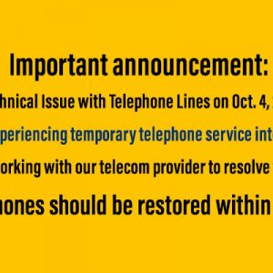 Important announcement: Technical Issue with Telephone Lines Oct. 4, 2018 We are experiencing temporary telephone service interruption. We are working with our telecom provider to resolve the issue. Telephones should be restored within hours.